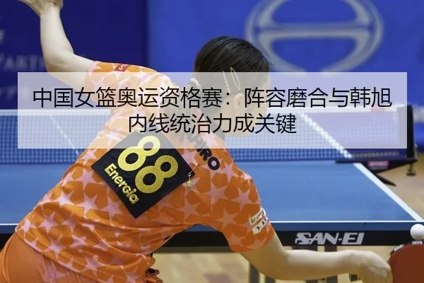 中国女篮奥运资格赛：阵容磨合与韩旭内线统治力成关键