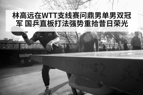 林高远在WTT支线赛问鼎男单男双冠军 国乒直板打法强势重拾昔日荣光