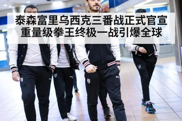 泰森富里乌西克三番战正式官宣 重量级拳王终极一战引爆全球