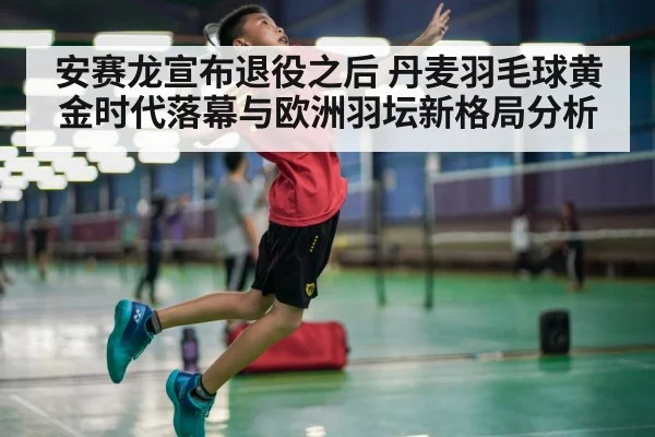 安赛龙宣布退役之后 丹麦羽毛球黄金时代落幕与欧洲羽坛新格局分析