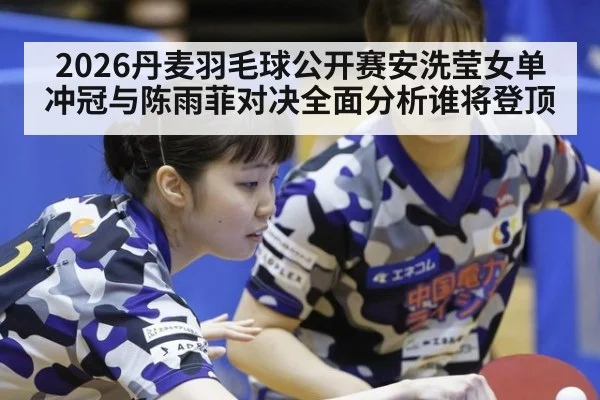 2026丹麦羽毛球公开赛安洗莹女单冲冠与陈雨菲对决全面分析谁将登顶